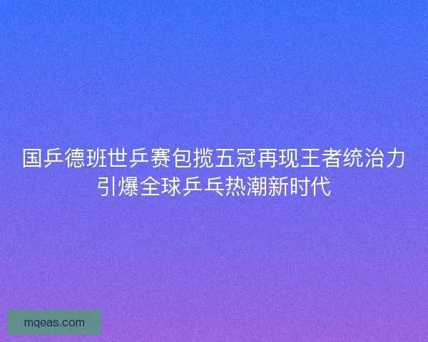 国乒德班世乒赛包揽五冠再现王者统治力引爆全球乒乓热潮新时代