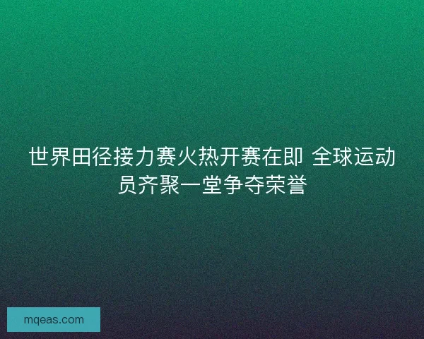 世界田径接力赛火热开赛在即 全球运动员齐聚一堂争夺荣誉