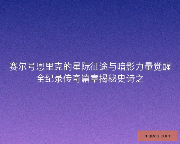 赛尔号恩里克的星际征途与暗影力量觉醒全纪录传奇篇章揭秘史诗之